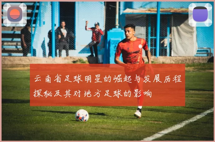 云南省足球明星的崛起与发展历程探秘及其对地方足球的影响