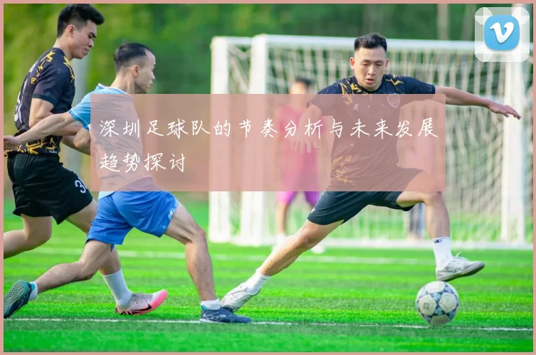 深圳足球队的节奏分析与未来发展趋势探讨