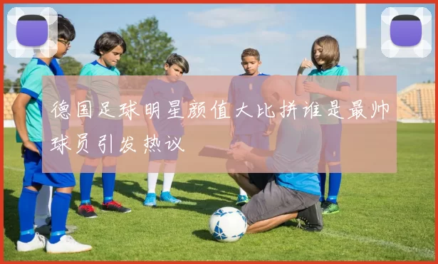 德国足球明星颜值大比拼谁是最帅球员引发热议