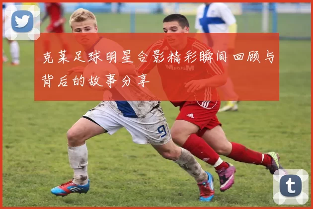 克莱足球明星合影精彩瞬间回顾与背后的故事分享