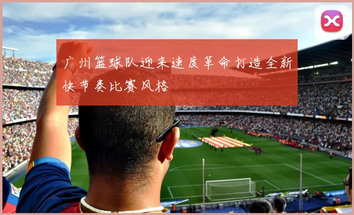 广州篮球队迎来速度革命打造全新快节奏比赛风格