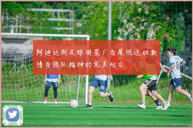 阿迪达斯足球明星广告展现运动激情与团队精神的完美结合